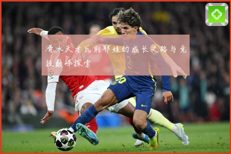 滑冰天才瓦利耶娃的成长之路与竞技巅峰探索