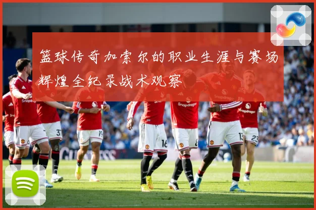 篮球传奇加索尔的职业生涯与赛场辉煌全纪录战术观察