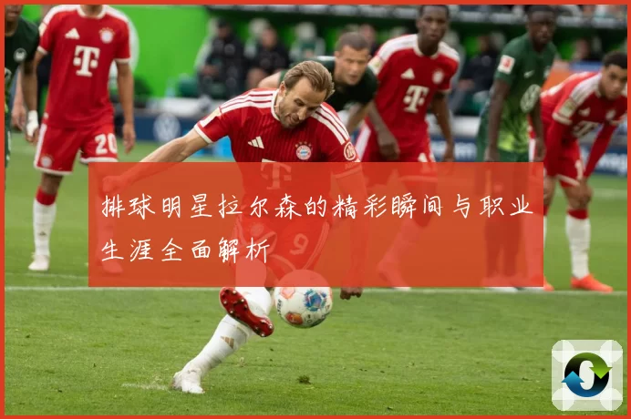 排球明星拉尔森的精彩瞬间与职业生涯全面解析