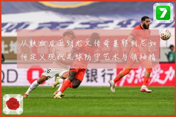 从铁血后卫到尤文传奇基耶利尼如何定义现代足球防守艺术与领袖精神