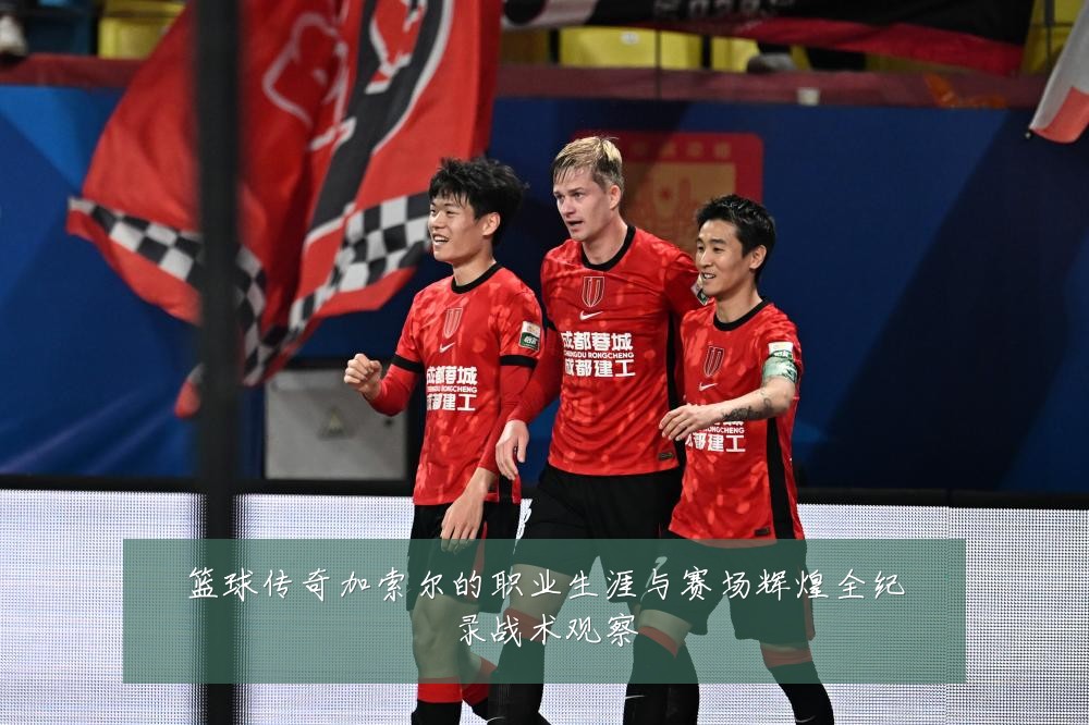 篮球传奇加索尔的职业生涯与赛场辉煌全纪录战术观察
